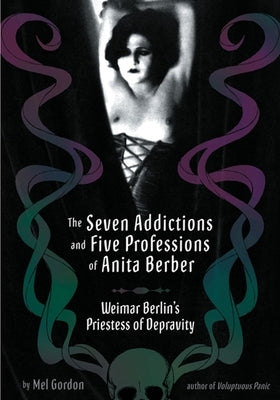 The Seven Addictions and Five Professions of Anita Berber: Weimar Berlin's Priestess of Decadence by Gordon, Mel