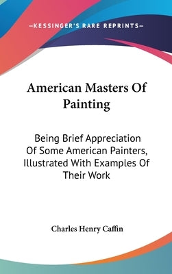 American Masters Of Painting: Being Brief Appreciation Of Some American Painters, Illustrated With Examples Of Their Work by Caffin, Charles Henry