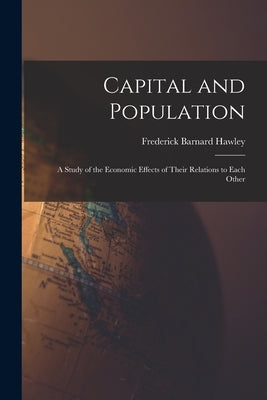 Capital and Population: a Study of the Economic Effects of Their Relations to Each Other by Hawley, Frederick Barnard 1843-