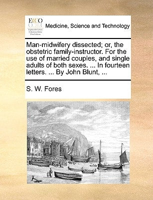 Man-Midwifery Dissected; Or, the Obstetric Family-Instructor. for the Use of Married Couples, and Single Adults of Both Sexes. ... in Fourteen Letters by Fores, S. W.