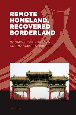 Remote Homeland, Recovered Borderland: Manchus, Manchoukuo, and Manchuria, 1907-1985 by Shao, Dan