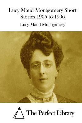 Lucy Maud Montgomery Short Stories 1905 to 1906 by The Perfect Library