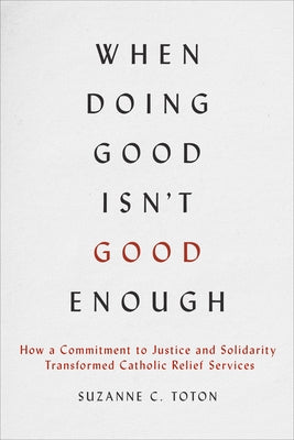 When Doing Good Isn't Good Enough: How a Commitment to Justice and Solidarity Transformed Catholic Relief Services by Toton, Suzanne C.