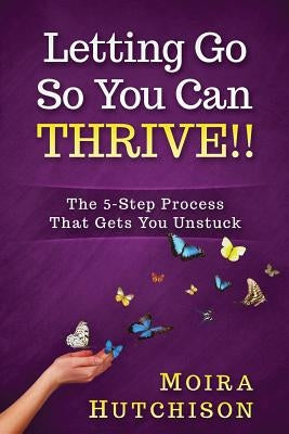 Letting Go So You Can Thrive!!: The 5-Step Process That Gets You Unstuck by Hutchison, Moira
