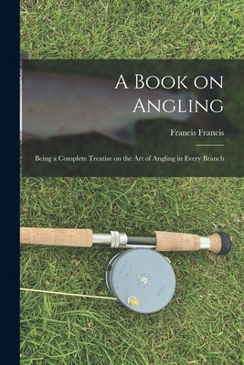 A Book on Angling: Being a Complete Treatise on the Art of Angling in Every Branch by Francis, Francis