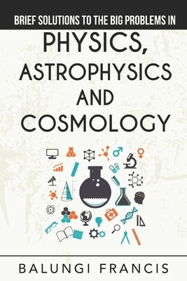 Brief Solutions to the Big Problems in Physics, Astrophysics and Cosmology by Francis, Balungi