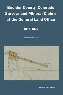 Boulder County, Colorado Surveys and Mineral Claims at the General Land Office, 1859-1876: An Annotated Index by Carson, Dina C.