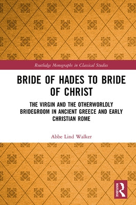 Bride of Hades to Bride of Christ: The Virgin and the Otherworldly Bridegroom in Ancient Greece and Early Christian Rome by Walker, Abbe Lind
