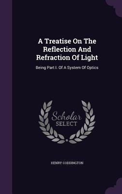 A Treatise On The Reflection And Refraction Of Light: Being Part I. Of A System Of Optics by Coddington, Henry