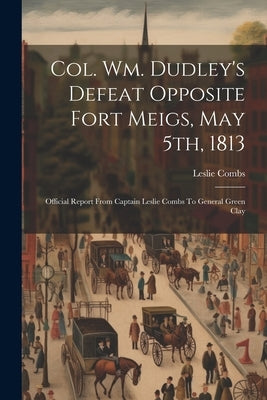 Col. Wm. Dudley's Defeat Opposite Fort Meigs, May 5th, 1813: Official Report From Captain Leslie Combs To General Green Clay by Combs, Leslie