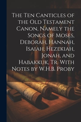 The Ten Canticles of the Old Testament Canon, Namely the Songs of Moses, Deborah, Hannah, Isaiah, Hezekiah, Jonah, and Habakkuk, Tr. With Notes by W.H by Anonymous