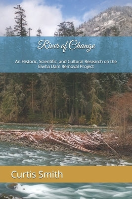 River of Change: An Historic, Scientific, and Cultural Research on the Elwha Dam Removal Project by Smith, Curtis G.