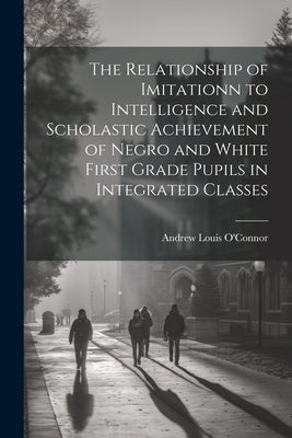 The Relationship of Imitationn to Intelligence and Scholastic Achievement of Negro and White First Grade Pupils in Integrated Classes by O'Connor, Andrew Louis