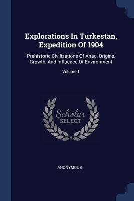Explorations In Turkestan, Expedition Of 1904: Prehistoric Civilizations Of Anau, Origins, Growth, And Influence Of Environment; Volume 1 by Anonymous