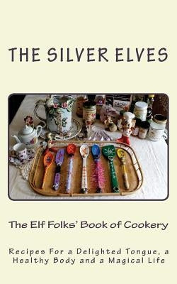 The Elf Folks' Book of Cookery: Recipes For a Delighted Tongue, a Healthy Body and a Magical Life by The Silver Elves
