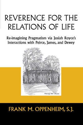 Reverence for the Relations of Life: Re-Imagining Pragmatism Via Josiah Royce's Interactions with Peirce, James, and Dewey by Oppenheim, Frank M.