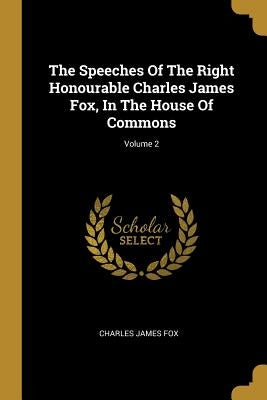 The Speeches Of The Right Honourable Charles James Fox, In The House Of Commons; Volume 2 by Fox, Charles James