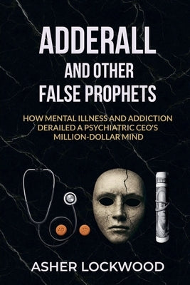 Adderall and Other False Prophets: How Mental Illness and Addiction Derailed a Psychiatric CEO's Million-Dollar Mind by Lockwood, Asher