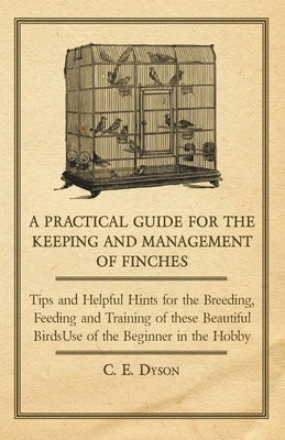 A Practical Guide for the Keeping and Management of Finches - Tips and Helpful Hints for the Breeding, Feeding and Training of These Beautiful Birds by Dyson, C. E.