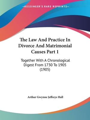 The Law And Practice In Divorce And Matrimonial Causes Part 1: Together With A Chronological Digest From 1730 To 1905 (1905) by Hall, Arthur Gwynne Jeffreys