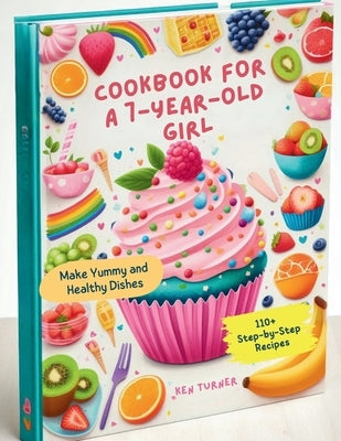 Cookbook for a 7-Year-Old Girl: 110+ Step-by-Step Recipes for 7-Year-Old Girls to Make Yummy and Healthy Dishes by Turner, Ken