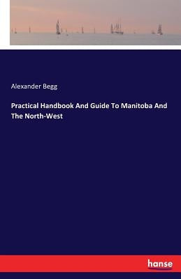 Practical Handbook And Guide To Manitoba And The North-West by Begg, Alexander