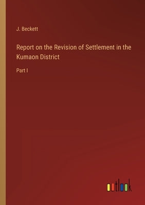 Report on the Revision of Settlement in the Kumaon District: Part I by Beckett, J.