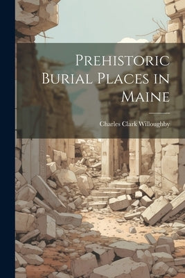 Prehistoric Burial Places in Maine by Willoughby, Charles Clark