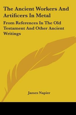 The Ancient Workers And Artificers In Metal: From References In The Old Testament And Other Ancient Writings by Napier, James