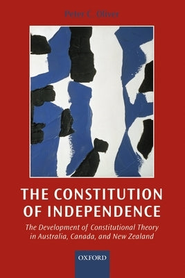 The Constitution of Independence: The Development of Constitutional Theory in Australia, Canada, and New Zealand by Oliver, Peter Crawford