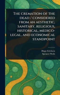 The Cremation of the Dead / Considered From an Aesthetic, Sanitary, Religious, Historical, Medico-legal, and Economical Standpoint by Erichsen, Hugo