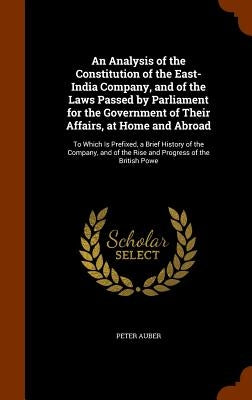 An Analysis of the Constitution of the East-India Company, and of the Laws Passed by Parliament for the Government of Their Affairs, at Home and Abroa by Auber, Peter