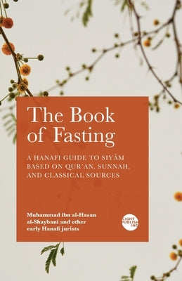 The Book of Fasting: A Hanafi Guide to Siyām Based on Qur'an, Sunnah, and Classical Sources by Al-Shaybani, Muhammad Ibn Al-Hasan