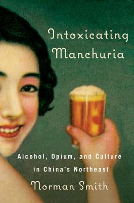 Intoxicating Manchuria: Alcohol, Opium, and Culture in China's Northeast by Smith, Norman