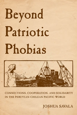 Beyond Patriotic Phobias: Connections, Cooperation, and Solidarity in the Peruvian-Chilean Pacific World by Savala, Joshua