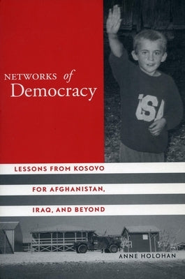Networks of Democracy: Lessons from Kosovo for Afghanistan, Iraq, and Beyond by Holohan, Anne