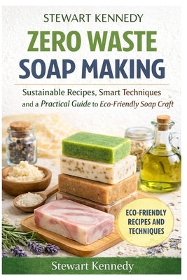 Zero Waste Soap Making: Sustainable Recipes, Smart Techniques and a Practical Guide to Eco-Friendly Soap Craft by Kennedy, Stewart