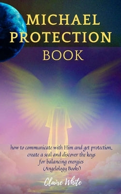 Michael Protection Book: how to communicate with Him and get protection, create a seal and discover the keys for balancing energies (Angelology Books) by White, Claire