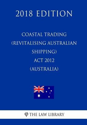 Coastal Trading (Revitalising Australian Shipping) Act 2012 (Australia) (2018 Edition) by The Law Library