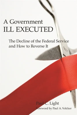 A Government Ill Executed: The Decline of the Federal Service and How to Reverse It by Light, Paul C.