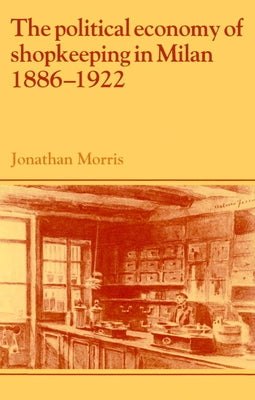 The Political Economy of Shopkeeping in Milan, 1886 1922 by Morris, Jonathan