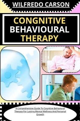 Congnitive Behavioural Therapy: A Comprehensive Guide To Cognitive Behavioral Therapy For Lasting Mental Wellness And Personal Growth by Carson, Wilfredo
