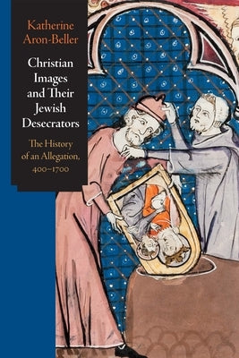 Christian Images and Their Jewish Desecrators: The History of an Allegation, 400-1700 by Aron-Beller, Katherine
