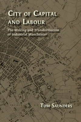 City of Capital and Labour: The Making and Transformation of Industrial Manchester by Saunders, Tom