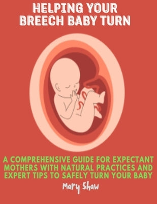 Helping Your Breech Baby Turn: A Comprehensive Guide for Expectant Mothers with Natural Practices and Expert Tips to Safely Turn Your Baby by Shaw, Mary