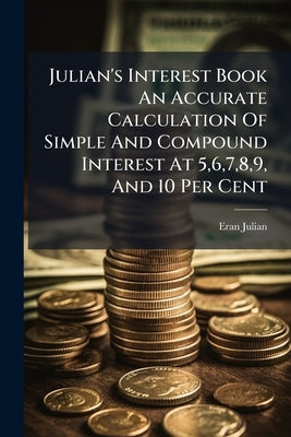 Julian's Interest Book An Accurate Calculation Of Simple And Compound Interest At 5,6,7,8,9, And 10 Per Cent by Julian, Eran
