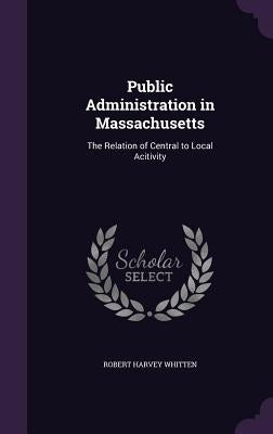 Public Administration in Massachusetts: The Relation of Central to Local Acitivity by Whitten, Robert Harvey