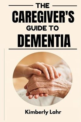 The Caregiver's Guide to Dementia: Essential Tips for Managing Dementia, Reducing Stress, and Finding Moments of Joy by Lahr, Kimberly