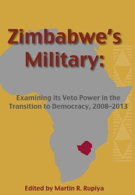 Zimbabwe's Military: Examining Its Veto Power in the Transition to Democracy, 2008-2013 by Rupiya, Martin R.