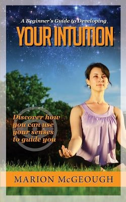 A Beginner's Guide to Developing Your Intuition: Discover how you can use your senses to guide you by McGeough, Marion